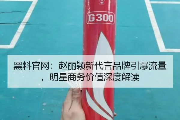 黑料官网：赵丽颖新代言品牌引爆流量，明星商务价值深度解读