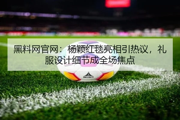 黑料网官网：杨颖红毯亮相引热议，礼服设计细节成全场焦点