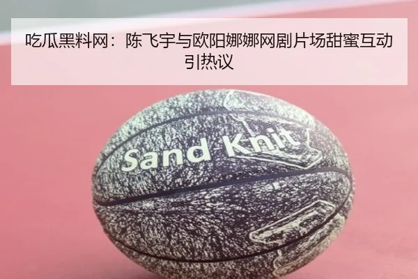 吃瓜黑料网：陈飞宇与欧阳娜娜网剧片场甜蜜互动引热议