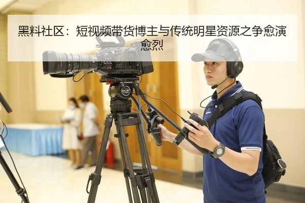 黑料社区：短视频带货博主与传统明星资源之争愈演愈烈