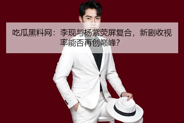吃瓜黑料网：李现与杨紫荧屏复合，新剧收视率能否再创巅峰？